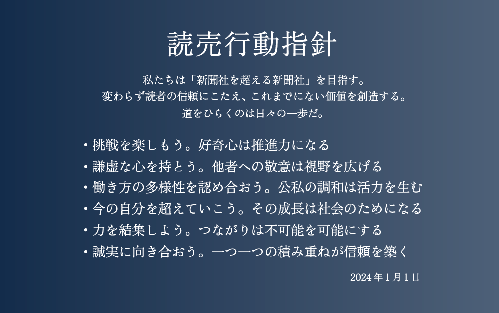 私たちは「新聞社を超える新聞社」を目指す。
変わらず読者の信頼にこたえ、これまでにない価値を創造する。
道をひらくのは日々の一歩だ。
挑戦を楽しもう。好奇心は推進力になる
謙虚な心を持とう。他者への敬意は視野を広げる
働き方の多様性を認め合おう。公私の調和は活力を生む
今の自分を超えていこう。その成長は社会のためになる
力を結集しよう。つながりは不可能を可能にする
誠実に向き合おう。一つ一つの積み重ねが信頼を築く
(2024年1月1日策定)